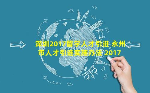 深圳2017留学人才引进 永州市人才引进实施办法 2017 1号